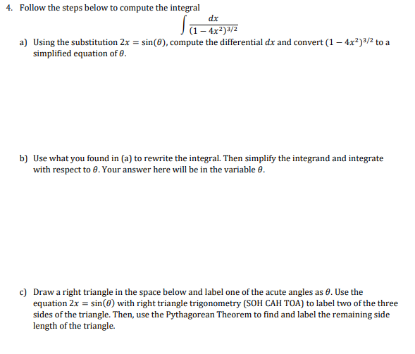 4. Follow the steps below to compute the integral
dx
Ja- 4x²)3/2
a) Using the substitution 2x = sin(0), compute the differential dx and convert (1 – 4x²)3/2 to a
simplified equation of 0.
b) Use what you found in (a) to rewrite the integral. Then simplify the integrand and integrate
with respect to 8. Your answer here will be in the variable 6.
c) Drawa right triangle in the space below and label one of the acute angles as 0. Use the
equation 2x = sin(0) with right triangle trigonometry (SOH CAH TOA) to label two of the three
sides of the triangle. Then, use the Pythagorean Theorem to find and label the remaining side
length of the triangle.
