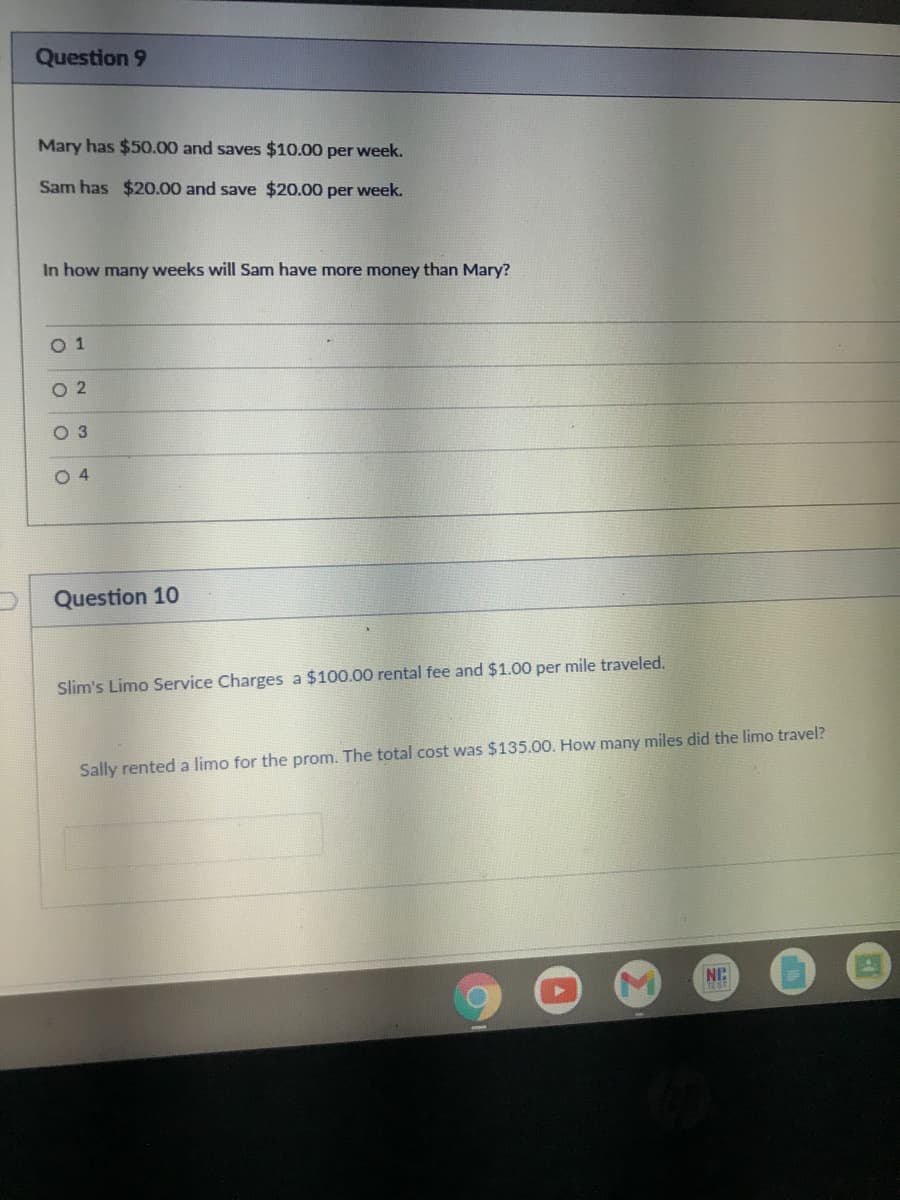 Question 9
Mary has $50.00 and saves $10.00 per week.
Sam has $20.00 and save $20.00 per week.
In how many weeks will Sam have more money than Mary?
O 1
O 2
O 3
O 4
Question 10
Slim's Limo Service Charges a $100.00 rental fee and $1.00 per mile traveled.
Sally rented a limo for the prom. The total cost was $135.00. How many miles did the limo travel?
NC
