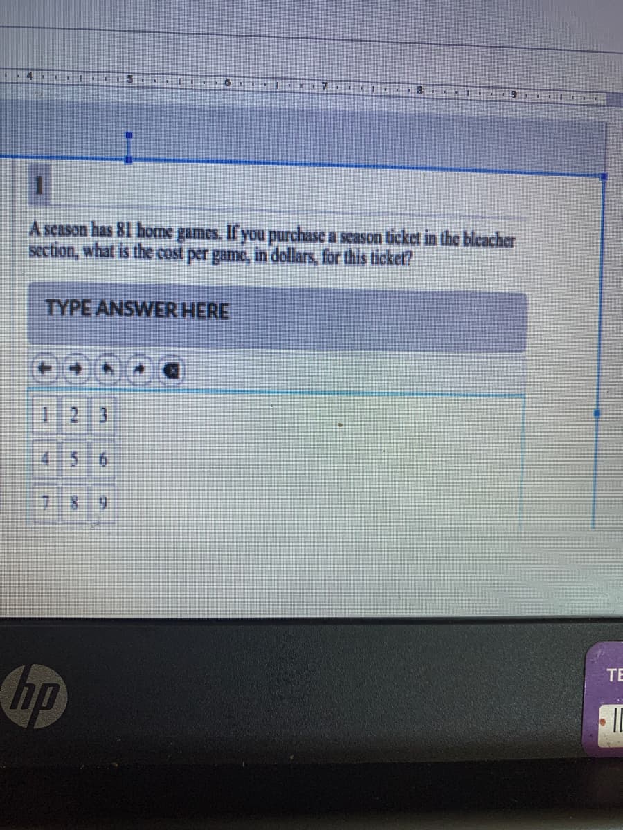 1118 1EE IE
A season has 81 home games. If you purchase a scason ticket in the bleacher
section, what is the cost per game, in dollars, for this ticket?
TYPE ANSWER HERE
1 2 3
4 56
78 9
TE
hp
