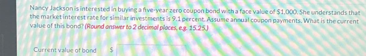 Nancy Jackson is interested in buying a five-year zero coupon bond with a face value of $1,000. She understands that
the market interest rate for similar investments is 9.1 percent. Assume annual coupon payments. What is the current
value of this bond? (Round answer to 2 decimal places, e.g. 15.25.)
Current value of bond
$