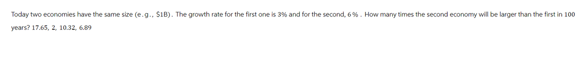 Today two economies have the same size (e.g., $1B). The growth rate for the first one is 3% and for the second, 6%. How many times the second economy will be larger than the first in 100
years? 17.65, 2, 10.32, 6.89