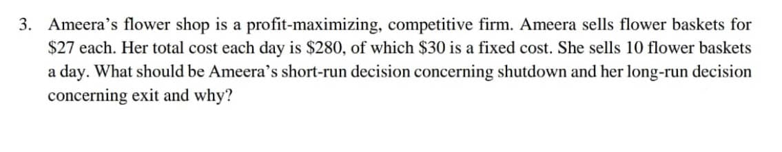 3. Ameera's flower shop is a profit-maximizing, competitive firm. Ameera sells flower baskets for
$27 each. Her total cost each day is $280, of which $30 is a fixed cost. She sells 10 flower baskets
a day. What should be Ameera's short-run decision concerning shutdown and her long-run decision
concerning exit and why?
