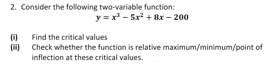 2. Consider the following two-variable function:
y = x3 – 5x2 + 8x – 200
(i)
(ii)
Check whether the function is relative maximum/minimum/point of
Find the critical values
inflection at these critical values.
