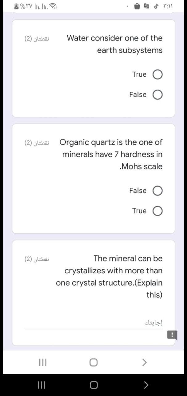 نقطتان )2(
Water consider one of the
earth subsystems
True
False
نقطتان )2(
Organic quartz is the one of
minerals have 7 hardness in
.Mohs scale
False
True
نقطتان )2(
The mineral can be
crystallizes with more than
one crystal structure.(Explain
this)
إجابتك
II
<>
II
