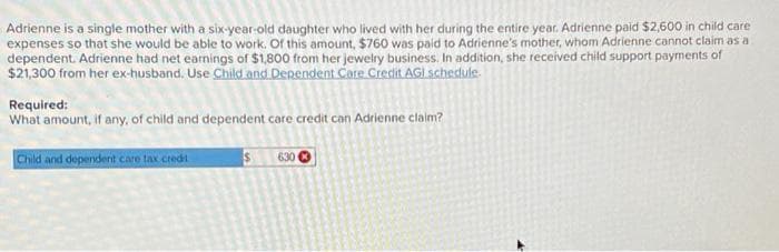 Adrienne is a single mother with a six-year-old daughter who lived with her during the entire year. Adrienne paid $2,600 in child care
expenses so that she would be able to work. Of this amount, $760 was paid to Adrienne's mother, whom Adrienne cannot claim as a
dependent. Adrienne had net earnings of $1,800 from her jewelry business. In addition, she received child support payments of
$21,300 from her ex-husband. Use Child and Dependent Care Credit AGI schedule.
Required:
What amount, if any, of child and dependent care credit can Adrienne claim?
Child and dependent care tax credit
S
630