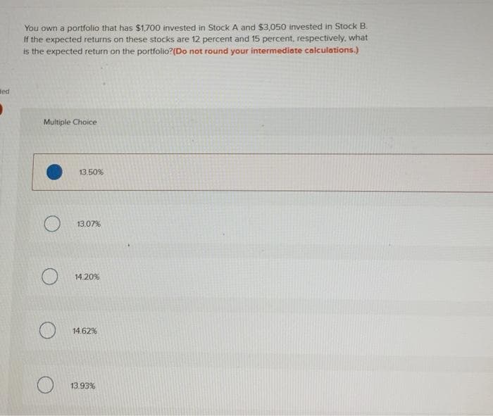 Bed
You own a portfolio that has $1,700 invested in Stock A and $3,050 invested in Stock B.
If the expected returns on these stocks are 12 percent and 15 percent, respectively, what
is the expected return on the portfolio? (Do not round your intermediate calculations.)
Multiple Choice
13.50%
13.07%
14.20%
14.62%
13.93%