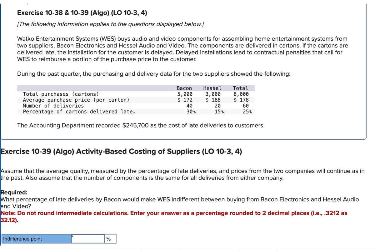 Exercise 10-38 & 10-39 (Algo) (LO 10-3, 4)
[The following information applies to the questions displayed below.]
Watko Entertainment Systems (WES) buys audio and video components for assembling home entertainment systems from
two suppliers, Bacon Electronics and Hessel Audio and Video. The components are delivered in cartons. If the cartons are
delivered late, the installation for the customer is delayed. Delayed installations lead to contractual penalties that call for
WES to reimburse a portion of the purchase price to the customer.
During the past quarter, the purchasing and delivery data for the two suppliers showed the following:
Bacon
5,000
$ 172
40
30%
Hessel
3,000
$188
Total purchases (cartons)
Average purchase price (per carton)
Number of deliveries
Percentage of cartons delivered late.
The Accounting Department recorded $245,700 as the cost of late deliveries to customers.
Indifference point
Total
8,000
$ 178
60
25%
20
15%
Exercise 10-39 (Algo) Activity-Based Costing of Suppliers (LO 10-3, 4)
Assume that the average quality, measured by the percentage of late deliveries, and prices from the two companies will continue as in
the past. Also assume that the number of components is the same for all deliveries from either company.
%
Required:
What percentage of late deliveries by Bacon would make WES indifferent between buying from Bacon Electronics and Hessel Audio
and Video?
Note: Do not round intermediate calculations. Enter your answer as a percentage rounded to 2 decimal places (i.e., .3212 as
32.12).