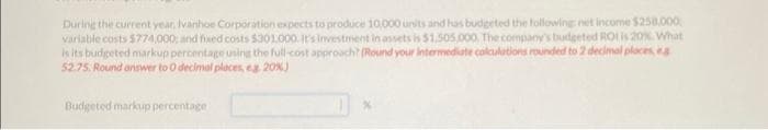 During the current year, Ivanhoe Corporation expects to produce 10,000 units and has budgeted the following net income $250,000
variable costs $774,000; and fixed costs $301.000. It's Investment in assets is $1.505,000, The company's budgeted ROI is 20%. What
is its budgeted markup percentage using the full-cost approach? (Round your intermediate calculations rounded to 2 decimal places, es
52.75. Round answer to 0 decimal places, eg. 20%)
Budgeted markup percentage