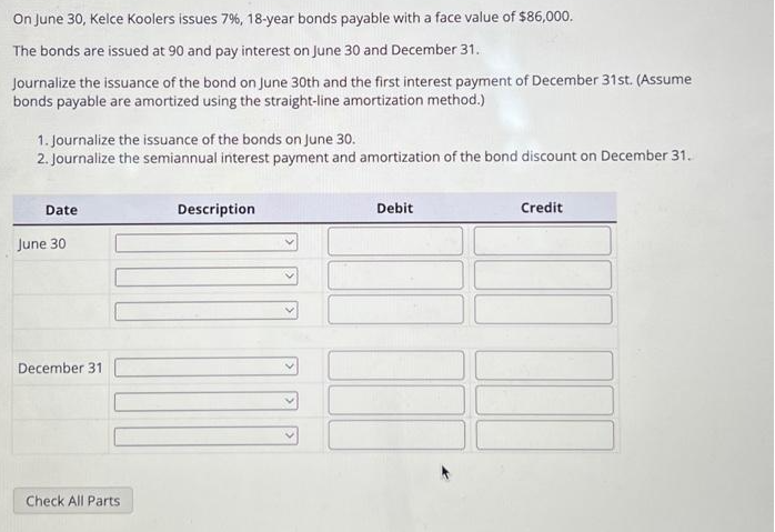 On June 30, Kelce Koolers issues 7%, 18-year bonds payable with a face value of $86,000.
The bonds are issued at 90 and pay interest on June 30 and December 31.
Journalize the issuance of the bond on June 30th and the first interest payment of December 31st. (Assume
bonds payable are amortized using the straight-line amortization method.)
1. Journalize the issuance of the bonds on June 30.
2. Journalize the semiannual interest payment and amortization of the bond discount on December 31.
Date
June 30
December 31
Check All Parts
Description
Debit
Credit