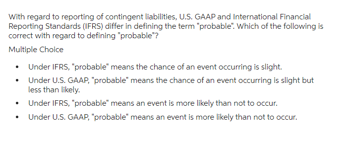 With regard to reporting of contingent liabilities, U.S. GAAP and International Financial
Reporting Standards (IFRS) differ in defining the term "probable". Which of the following is
correct with regard to defining "probable"?
Multiple Choice
Under IFRS, "probable" means the chance of an event occurring is slight.
Under U.S. GAAP, "probable" means the chance of an event occurring is slight but
less than likely.
Under IFRS, "probable" means an event is more likely than not to occur.
Under U.S. GAAP, "probable" means an event is more likely than not to occur.