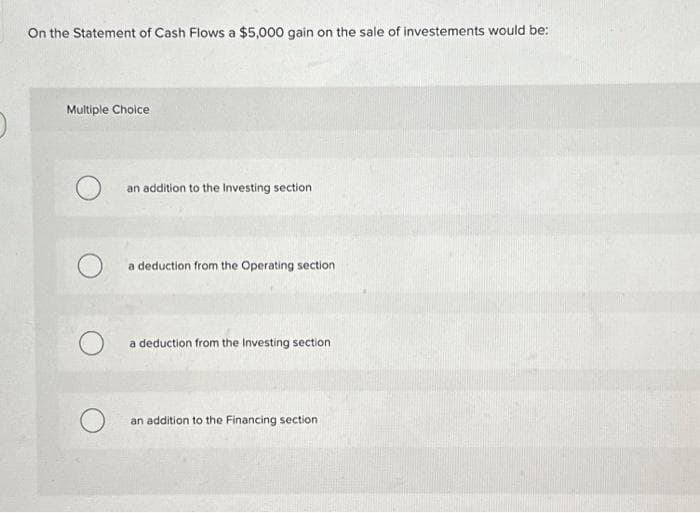 O
On the Statement of Cash Flows a $5,000 gain on the sale of investements would be:
Multiple Choice
an addition to the Investing section
a deduction from the Operating section
a deduction from the Investing section
an addition to the Financing section