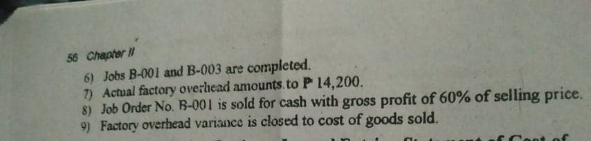 56 Chapter II
6) Jobs B-001 and B-003 are completed.
7) Actual factory overhead amounts.to P 14,200.
8) Job Order No. B-001 is sold for cash with gross profit of 60% of selling price.
9) Factory overhead variance is closed to cost of goods sold.
