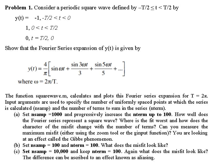 Problem 1. Consider a periodic square wave defined by -T/2≤t<T/2 by
y(t)= -1,-T/2 < t < 0
1,0 < t < 1/2
0, t = T/2, 0
Show that the Fourier Series expansion of y(t) is given by
sin 30t sin 5wt
y(t) = [1₁
sin cot+
3
5
where = 2л/T.
=
27.
The function squarewave.m, calculates and plots this Fourier series expansion for T
Input arguments are used to specify the number of uniformly spaced points at which the series
is calculated (nsamp) and the number of terms to sum in the series (nterm).
(a) Set nsamp=1000 and progressively increase the nterm up to 100. How well does
the Fourier series represent a square wave? Where is the fit worst and how does the
character of the misfit change with the number of terms? Can you measure the
maximum misfit (either using the zoom tool or the ginput function)? You are looking
at an effect called the Gibbs phenomenon.
(b) Set nsamp= 100 and nterm = 100. What does the misfit look like?
(c) Set nsamp= 10,000 and keep nterm 100. Again what does the misfit look like?
The difference can be ascribed to an effect known as aliasing.