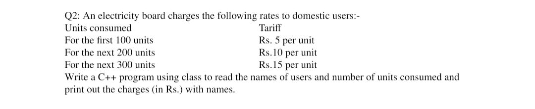 Q2: An electricity board charges the following rates to domestic users:-
Units consumed
Tariff
For the first 100 units
Rs. 5 per unit
For the next 200 units
Rs.10 per unit
For the next 300 units
Rs.15 per unit
Write a C++ program using class to read the names of users and number of units consumed and
print out the charges (in Rs.) with names.