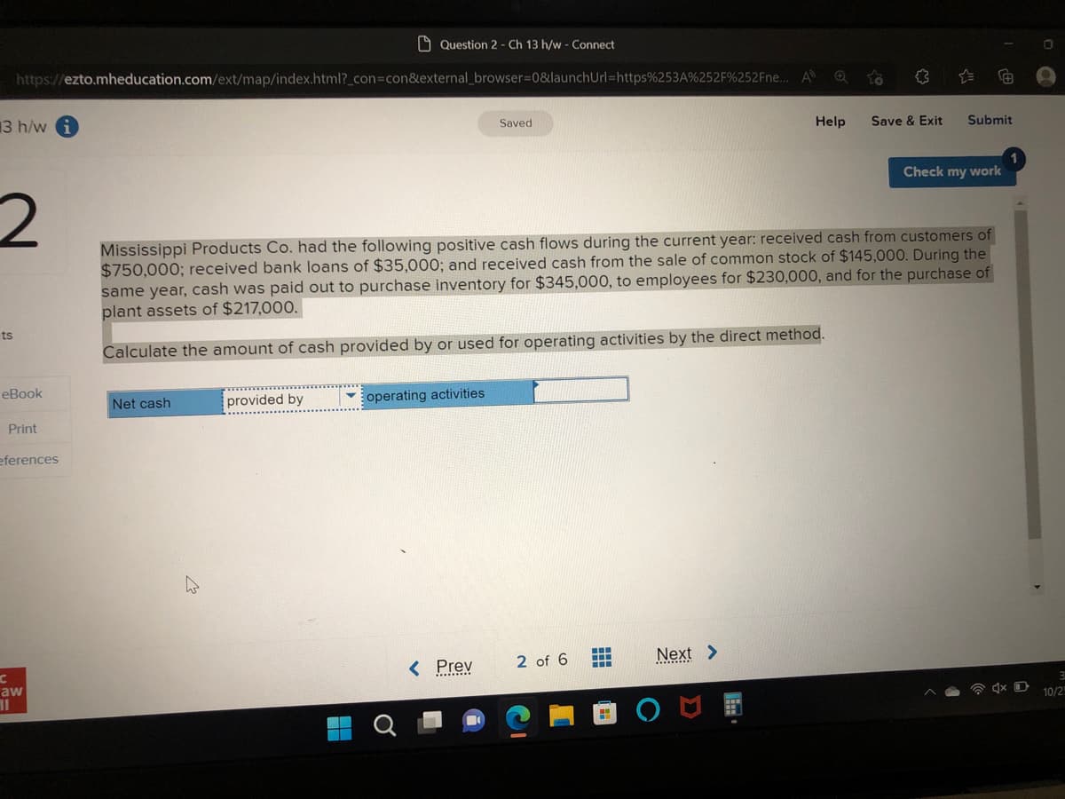 13 h/w
2
ts
https://ezto.mheducation.com/ext/map/index.html?_con=con&external_browser=0&launch Url=https%253A%252F%252Fne....
eBook
Print
eferences
C
aw
11
Question 2 - Ch 13 h/w - Connect
Net cash
provided by
operating activities
Saved
< Prev
Mississippi Products Co. had the following positive cash flows during the current year: received cash from customers of
$750,000; received bank loans of $35,000; and received cash from the sale of common stock of $145,000. During the
same year, cash was paid out to purchase inventory for $345,000, to employees for $230,000, and for the purchase of
plant assets of $217,000.
Calculate the amount of cash provided by or used for operating activities by the direct method.
2 of 6
www
A
Next >
✪
Help
Save & Exit Submit
Check my work
4x D
0
3
10/2