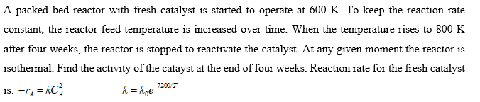 A packed bed reactor with fresh catalyst is started to operate at 600 K. To keep the reaction rate
constant, the reactor feed temperature is increased over time. When the temperature rises to 800 K
after four weeks, the reactor is stopped to reactivate the catalyst. At any given moment the reactor is
isothermal. Find the activity of the catayst at the end of four weeks. Reaction rate for the fresh catalyst
-7200/T
is: -r, = kC;
k = kge
