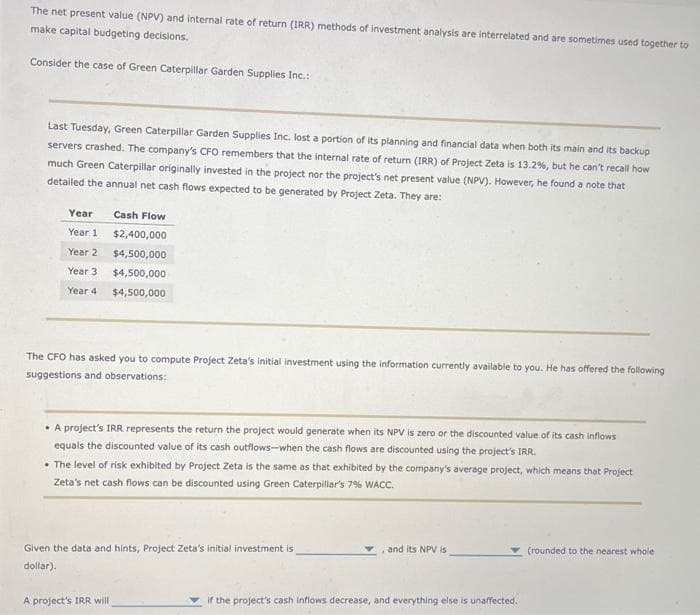 The net present value (NPV) and internal rate of return (IRR) methods of investment analysis are interrelated and are sometimes used together to
make capital budgeting decisions.
Consider the case of Green Caterpillar Garden Supplies Inc.:
Last Tuesday, Green Caterpillar Garden Supplies Inc. lost a portion of its planning and financial data when both its main and its backup
servers crashed. The company's CFO remembers that the internal rate of return (IRR) of Project Zeta is 13.2%, but he can't recall how
much Green Caterpillar originally invested in the project nor the project's net present value (NPV). However, he found a note that
detailed the annual net cash flows expected to be generated by Project Zeta. They are:
Year
Year 1.
Year 2
Year 3
Year 4
Cash Flow
$2,400,000
$4,500,000
$4,500,000
$4,500,000
The CFO has asked you to compute Project Zeta's initial investment using the information currently available to you. He has offered the following
suggestions and observations:
• A project's IRR represents the return the project would generate when its NPV is zero or the discounted value of its cash inflows
equals the discounted value of its cash outflows-when the cash flows are discounted using the project's IRR.
• The level of risk exhibited by Project Zeta is the same as that exhibited by the company's average project, which means that Project
Zeta's net cash flows can be discounted using Green Caterpillar's 7% WACC.
Given the data and hints, Project Zeta's initial investment is
dollar).
A project's IRR will
, and its NPV is
if the project's cash inflows decrease, and everything else is unaffected.
(rounded to the nearest whole