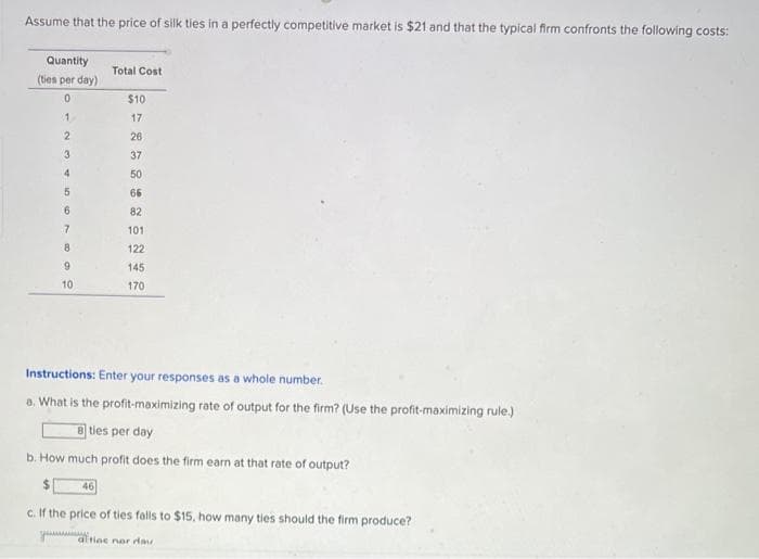 Assume that the price of silk ties in a perfectly competitive market is $21 and that the typical firm confronts the following costs:
Quantity
(ties per day)
0
1
2
3
4
5
6
7
8
9
10
Total Cost
Instructions: Enter your responses as a whole number.
a. What is the profit-maximizing rate of output for the firm? (Use the profit-maximizing rule.)
46
$10
17
26
37
50
66
82
101
122
145
170
8 ties per day
b. How much profit does the firm earn at that rate of output?
www.
c. If the price of ties falls to $15, how many ties should the firm produce?
ac nor da