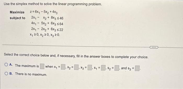 Use the simplex method to solve the linear programming problem.
z = 6x₁ - 5x₂ + 4x3
2x₁
Maximize
subject to
X₂+ 8x3 546
4x₁5x₂+ 6x3 ≤64
-
2x₁2x₂ + 6x3 ≤22
x₁20, X₂20, X3 20.
Select the correct choice below and, if necessary, fill in the answer boxes to complete your choice.
OA. The maximum is
when x₁ = x₂ = x3 =
$₁=₁ S₂ =, and $3 =
B. There is no maximum.