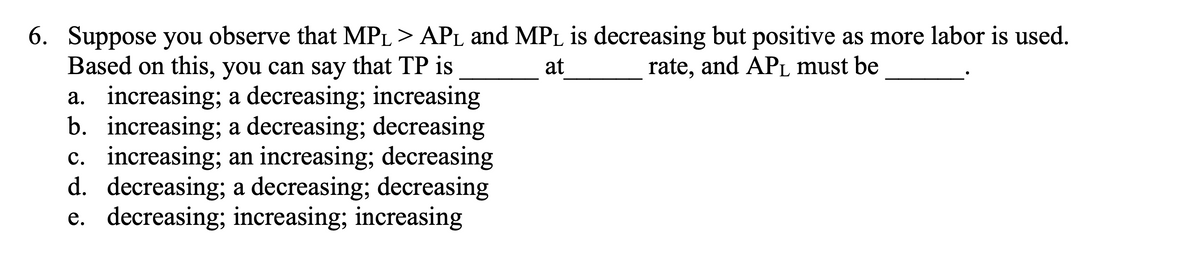 6. Suppose you observe that MP₁ > AP₁ and MPL is decreasing but positive as more labor is used.
at
rate, and APL must be
Based on this, you can say that TP is
a. increasing; a decreasing; increasing
b. increasing; a decreasing; decreasing
c. increasing; an increasing; decreasing
d. decreasing; a decreasing; decreasing
e. decreasing; increasing; increasing