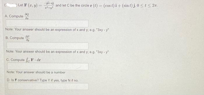 Let F(x, y)
A. Compute dz
yi+zj
z²+y²
and let C be the circle r(t) (cos t)i + (sin t) j, 0≤t≤ 2m.
Note: Your answer should be an expression of x and y; e.g. "3xy - y"
OP
B. Compute Dy
Note: Your answer should be an expression of x and y; e.g. "3xy - y
C. Compute fF.dr
Note: Your answer should be a number
D. Is F conservative? Type Y if yes, type N if no.