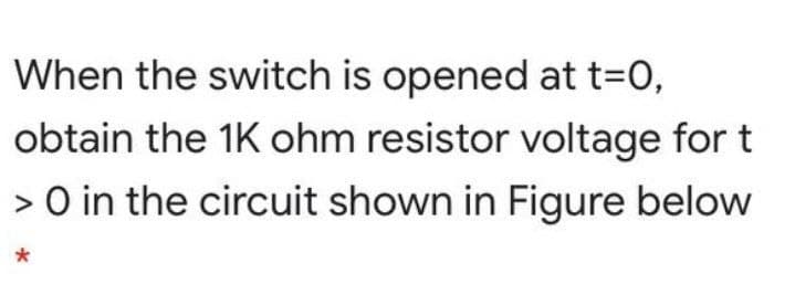 When the switch is opened at t=0,
obtain the 1K ohm resistor voltage for t
> O in the circuit shown in Figure below
