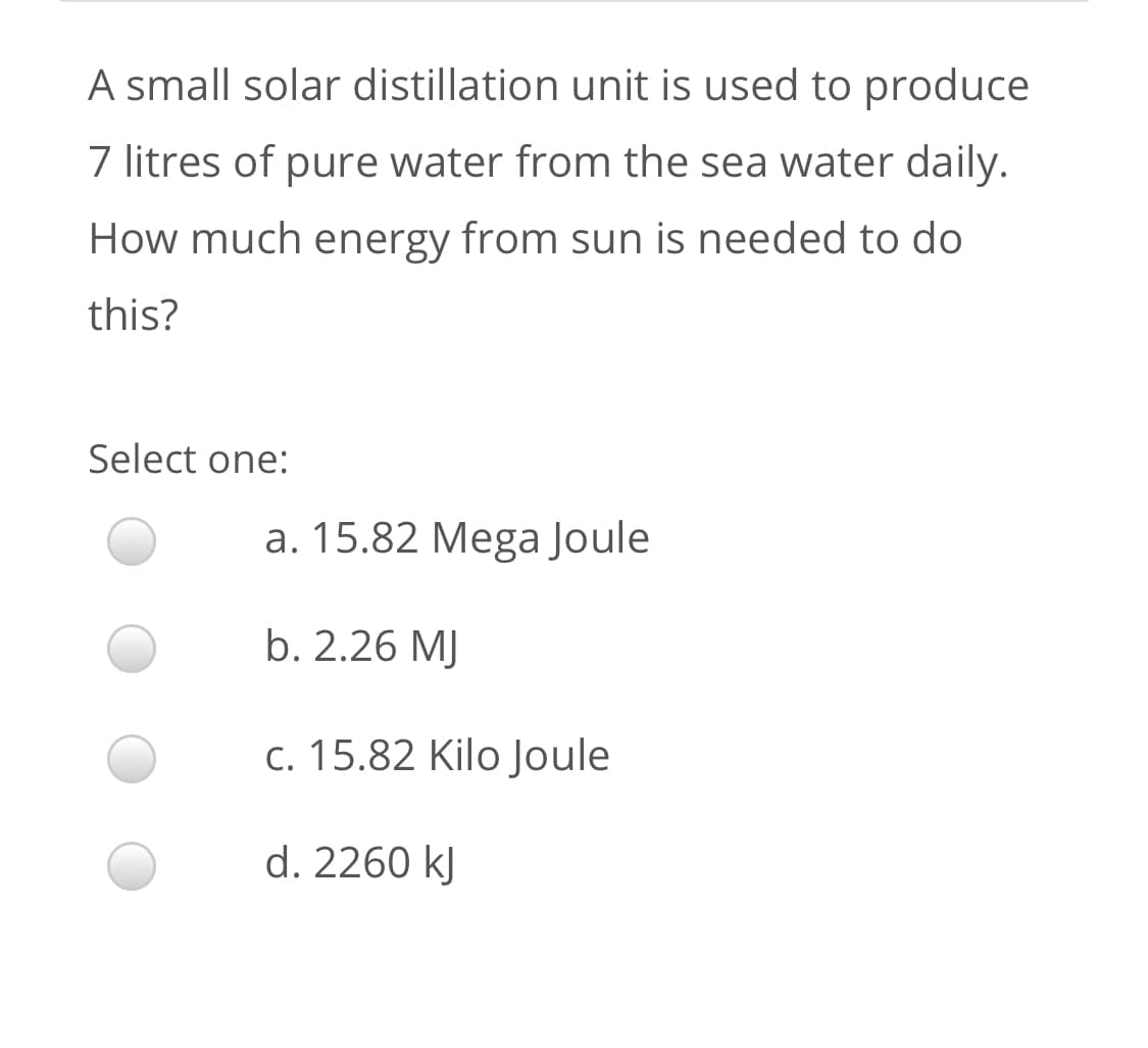 A small solar distillation unit is used to produce
7 litres of pure water from the sea water daily.
How much energy from sun is needed to do
this?
Select one:
a. 15.82 Mega Joule
b. 2.26 MJ
c. 15.82 Kilo Joule
d. 2260 kJ
