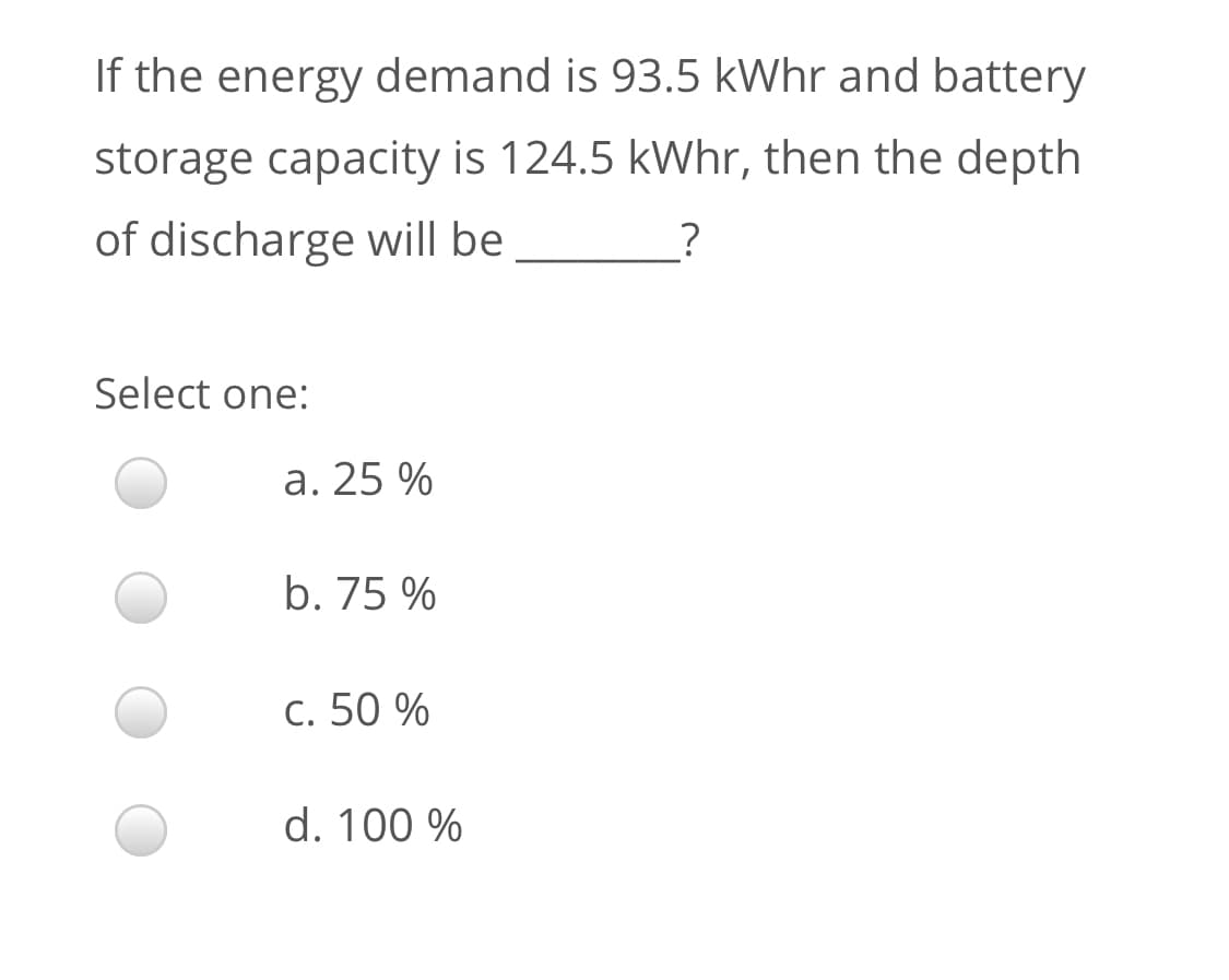 If the energy demand is 93.5 kWhr and battery
storage capacity is 124.5 kWhr, then the depth
of discharge will be
Select one:
a. 25 %
b. 75 %
c. 50 %
d. 100 %
