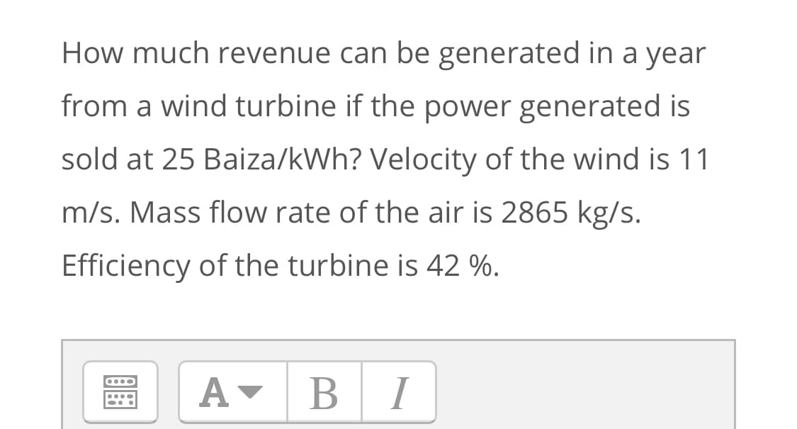 How much revenue can be generated in a year
from a wind turbine if the power generated is
sold at 25 Baiza/kWh? Velocity of the wind is 11
m/s. Mass flow rate of the air is 2865 kg/s.
Efficiency of the turbine is 42 %.
A-
BI
