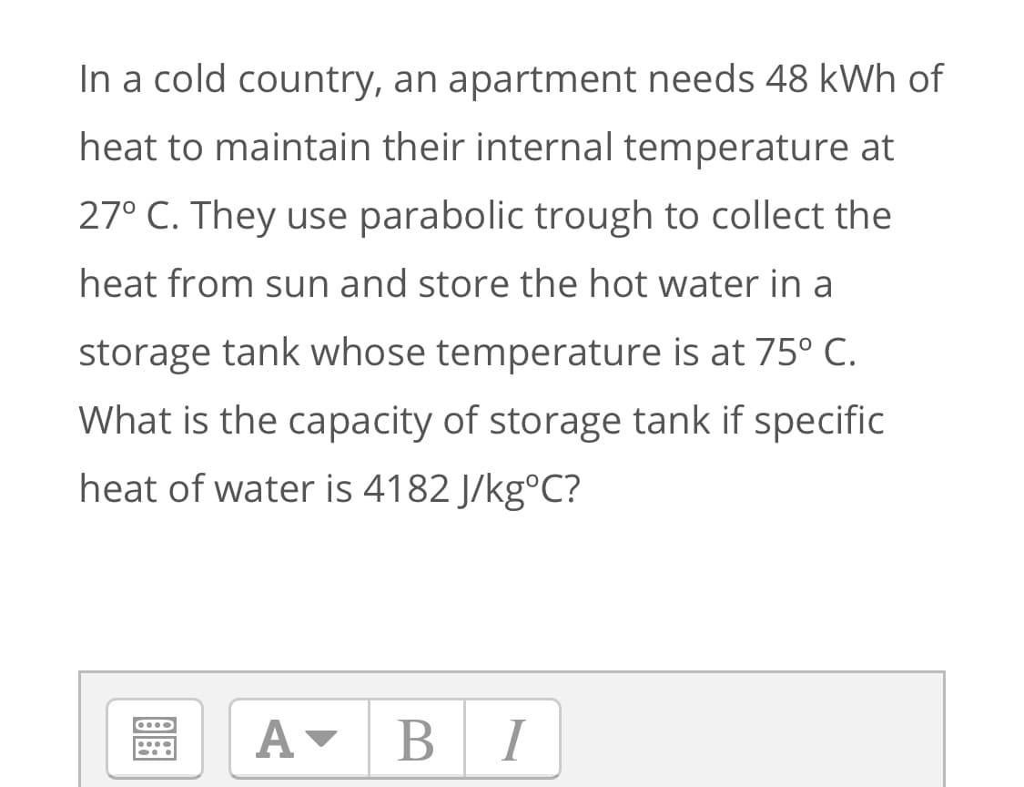 In a cold country, an apartment needs 48 kWh of
heat to maintain their internal temperature at
27° C. They use parabolic trough to collect the
heat from sun and store the hot water in a
storage tank whose temperature is at 75° C.
What is the capacity of storage tank if specific
heat of water is 4182 J/kg°C?
BI
В
