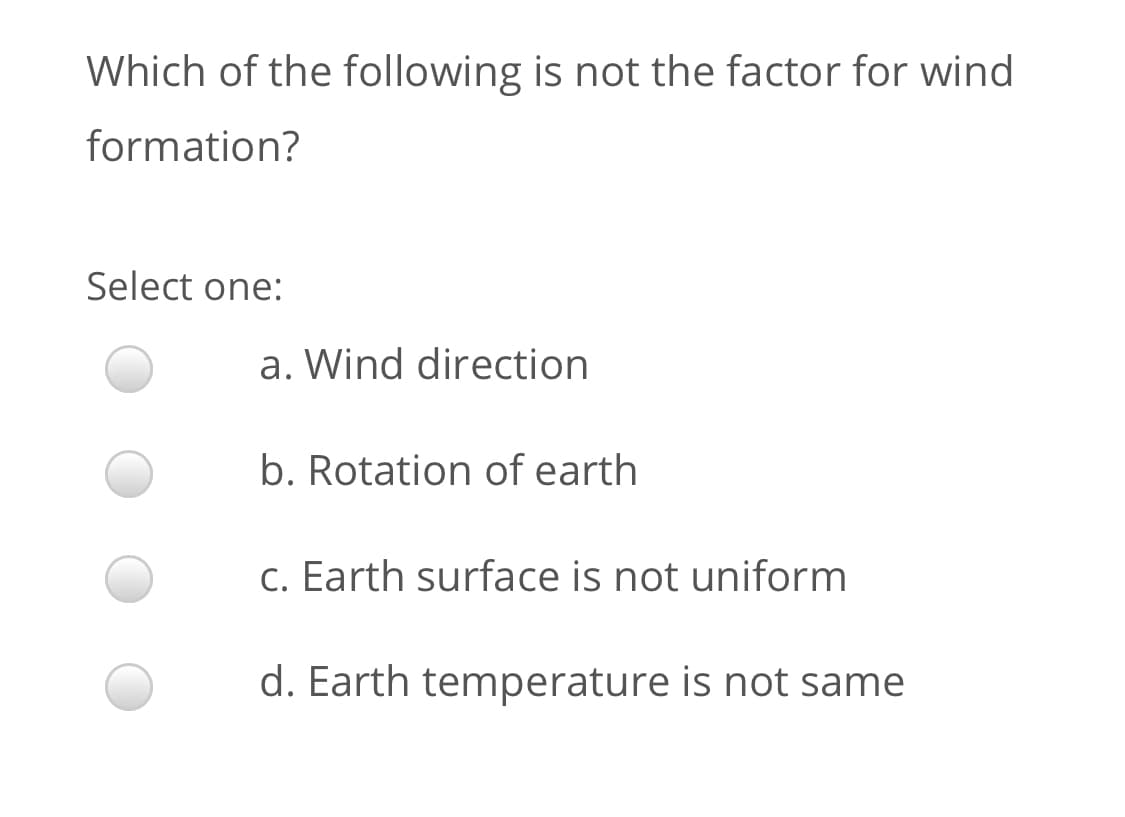 Which of the following is not the factor for wind
formation?
Select one:
a. Wind direction
b. Rotation of earth
c. Earth surface is not uniform
d. Earth temperature is not same
