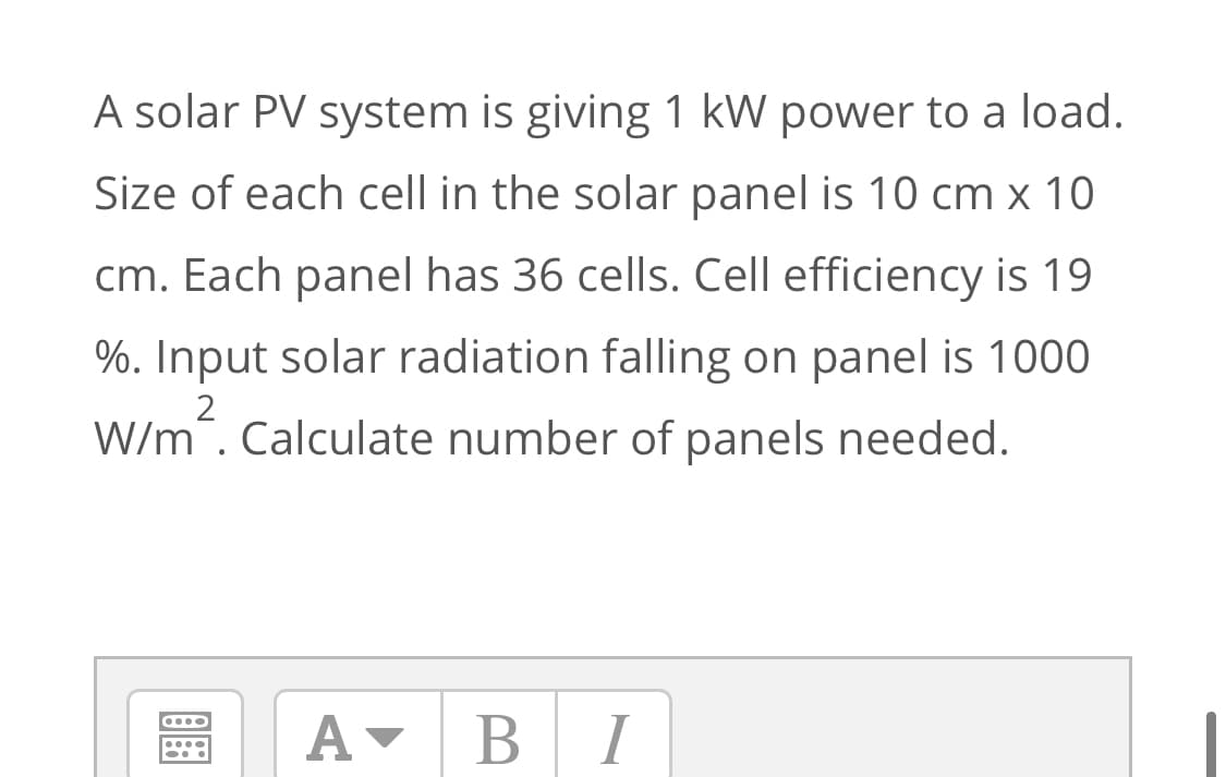 A solar PV system is giving 1 kW power to a load.
Size of each cell in the solar panel is 10 cm x 10
cm. Each panel has 36 cells. Cell efficiency is 19
%. Input solar radiation falling on panel is 1000
wim'.
2
W/m. Calculate number of panels needed.
A-
BI
