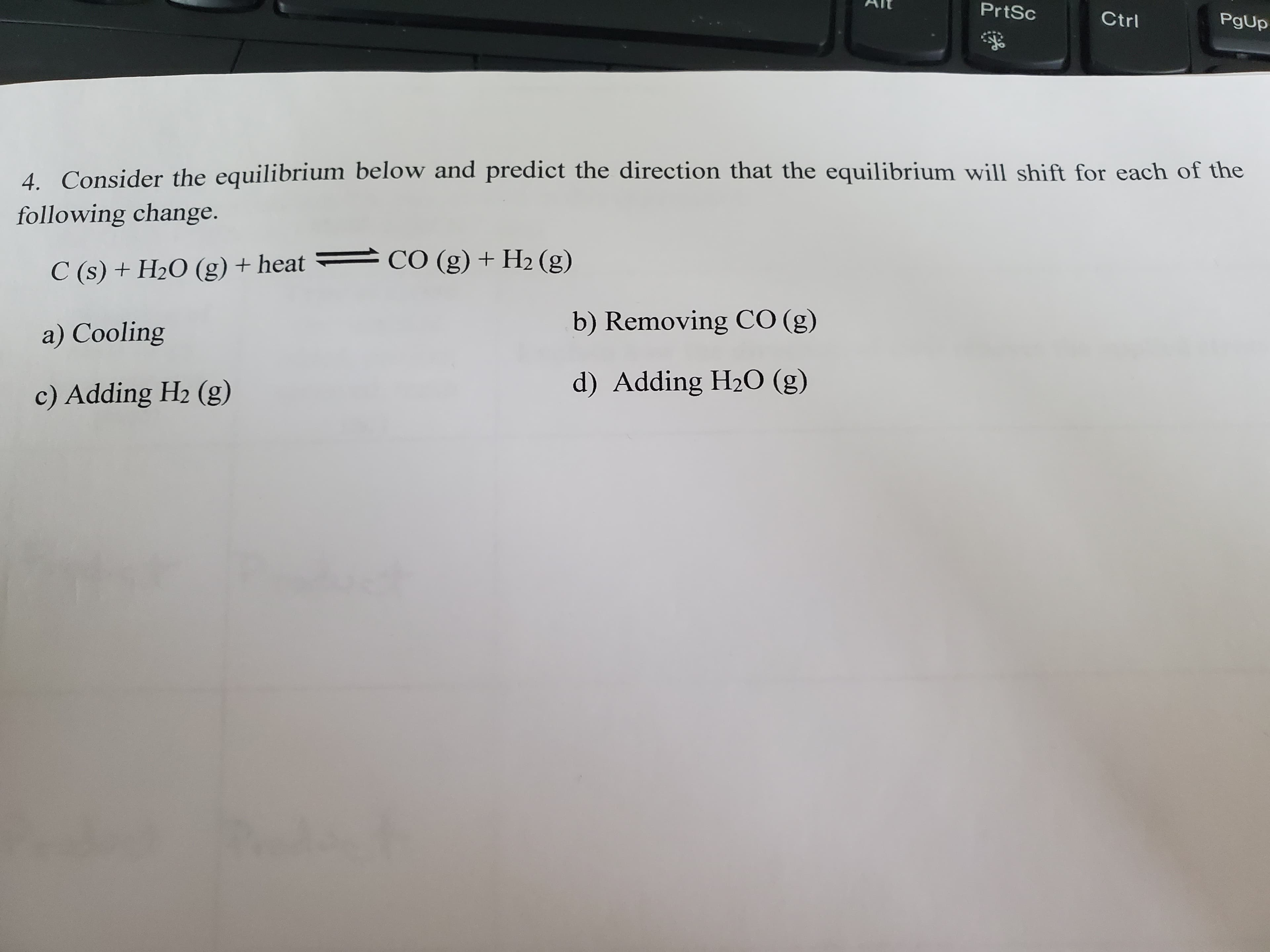 4. Consider the equilibrium below and predict the direction that the equilibrium will shift for each of the
following change.
C (s) + H2O (g) + heat =
CO (g) + H2 (g)
b) Removing CO (g)
a) Cooling
c) Adding H2 (g)
d) Adding H2O (g)
