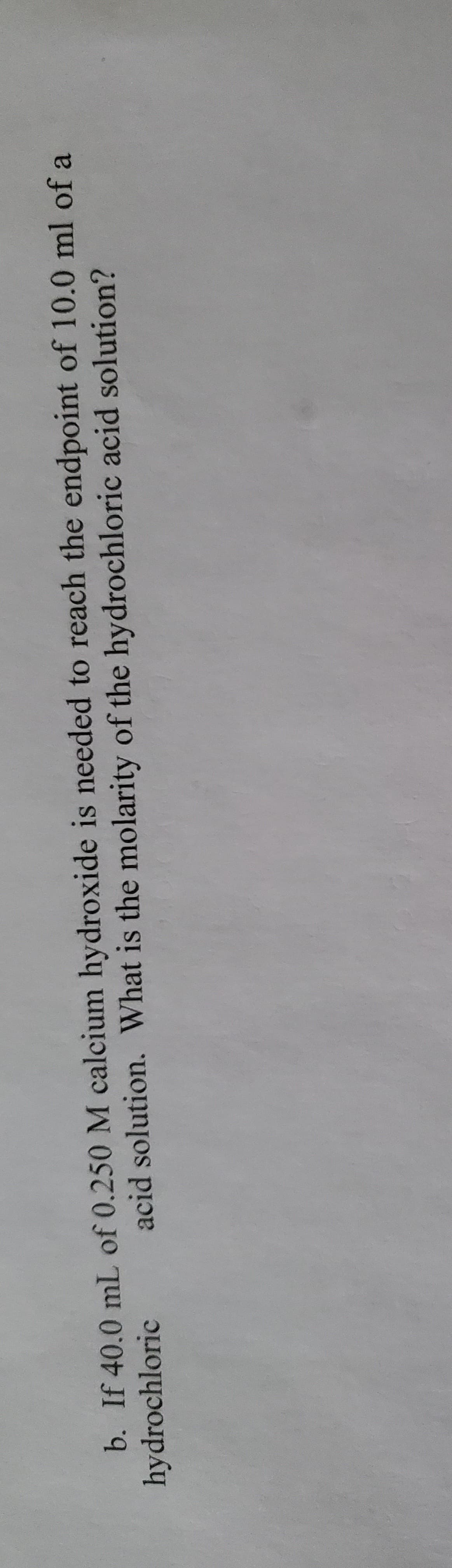 b. If 40.0 mL of 0.250 M calcium hydroxide is needed to reach the endpoint of 10.0 ml of a
hydrochloric
acid solution. What is the molarity of the hydrochloric acid solution?
