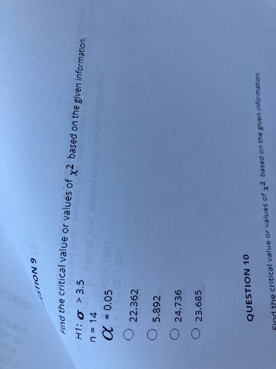 6 NOILS
nd the critical value or values of y2 based on the given information.
H1: 0 > 3.5
n = 14
a = 0.05
%3D
O 22.362
O 5.892
O 24.736
O 23.685
QUESTION 10
Find the critical value or values of x2 based on the given information.
