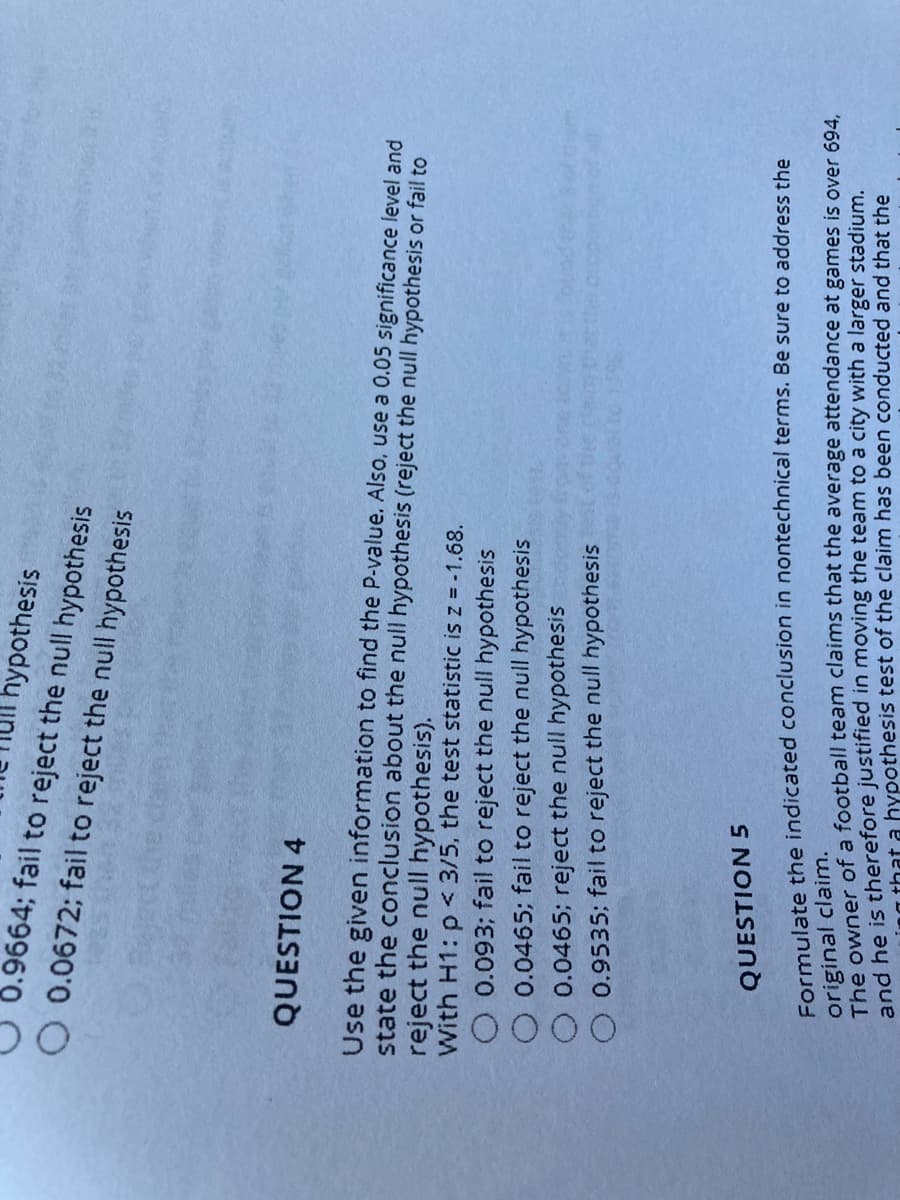 000
hypothesis
0.9664; fail to reject the null hypothesis
O 0.0672; fail to reject the null hypothesis
QUESTION 4
Use the given information to find the P-value. Also, use a 0.05 significance level and
state the conclusion about the null hypothesis (reject the null hypothesis or fail to
reject the null hypothesis).
With H1: p < 3/5, the test statistic isz = -1.68.
O 0.093; fail to reject the null hypothesis
0.0465; fail to reject the null hypothesis
0.0465; reject the null hypothesis
0.9535; fail to reject the null hypothesis
QUESTION 5
Formulate the indicated conclusion in nontechnical terms. Be sure to address the
original claim.
The owner of a football team claims that the average attendance at games is over 694.
nd be is therefore justified in moving the team to a city with a larger stadium.
- that a hypothesis test of the claim has been conducted and that the
