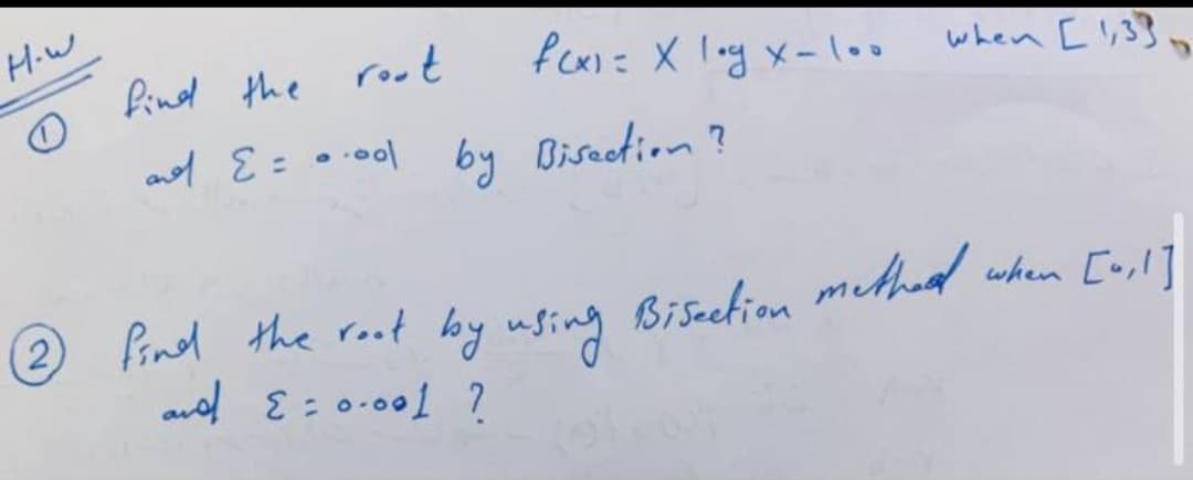 H-w
find the
root
fcx)= X log x-loo
when [ !,3}
ad E=o.0ol by Bisection ?
%3D
2 Pind the root bby using methed
(2)
Biseetion
when [u,l]
