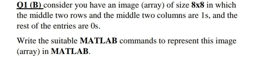 01 (B) consider you have an image (array) of size 8x8 in which
the middle two rows and the middle two columns are 1s, and the
rest of the entries are Os.
Write the suitable MATLAB commands to represent this image
(array) in MATLAB.
