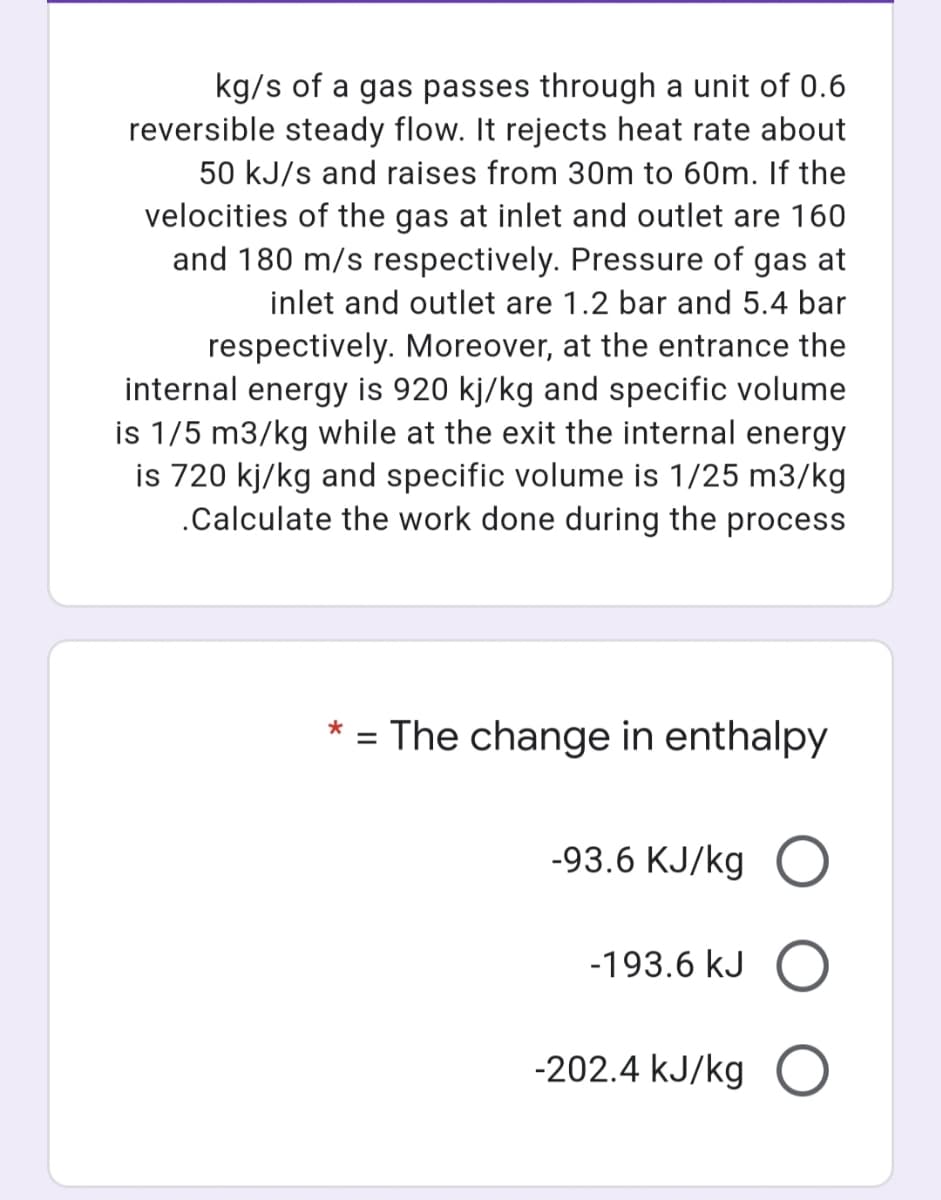 kg/s of a gas passes through a unit of 0.6
reversible steady flow. It rejects heat rate about
50 kJ/s and raises from 30m to 60m. If the
velocities of the gas at inlet and outlet are 160
and 180 m/s respectively. Pressure of gas at
inlet and outlet are 1.2 bar and 5.4 bar
respectively. Moreover, at the entrance the
internal energy is 920 kj/kg and specific volume
is 1/5 m3/kg while at the exit the internal energy
is 720 kj/kg and specific volume is 1/25 m3/kg
.Calculate the work done during the process
*
%3D
The change in enthalpy
-93.6 KJ/kg
-193.6 kJ
-202.4 kJ/kg
