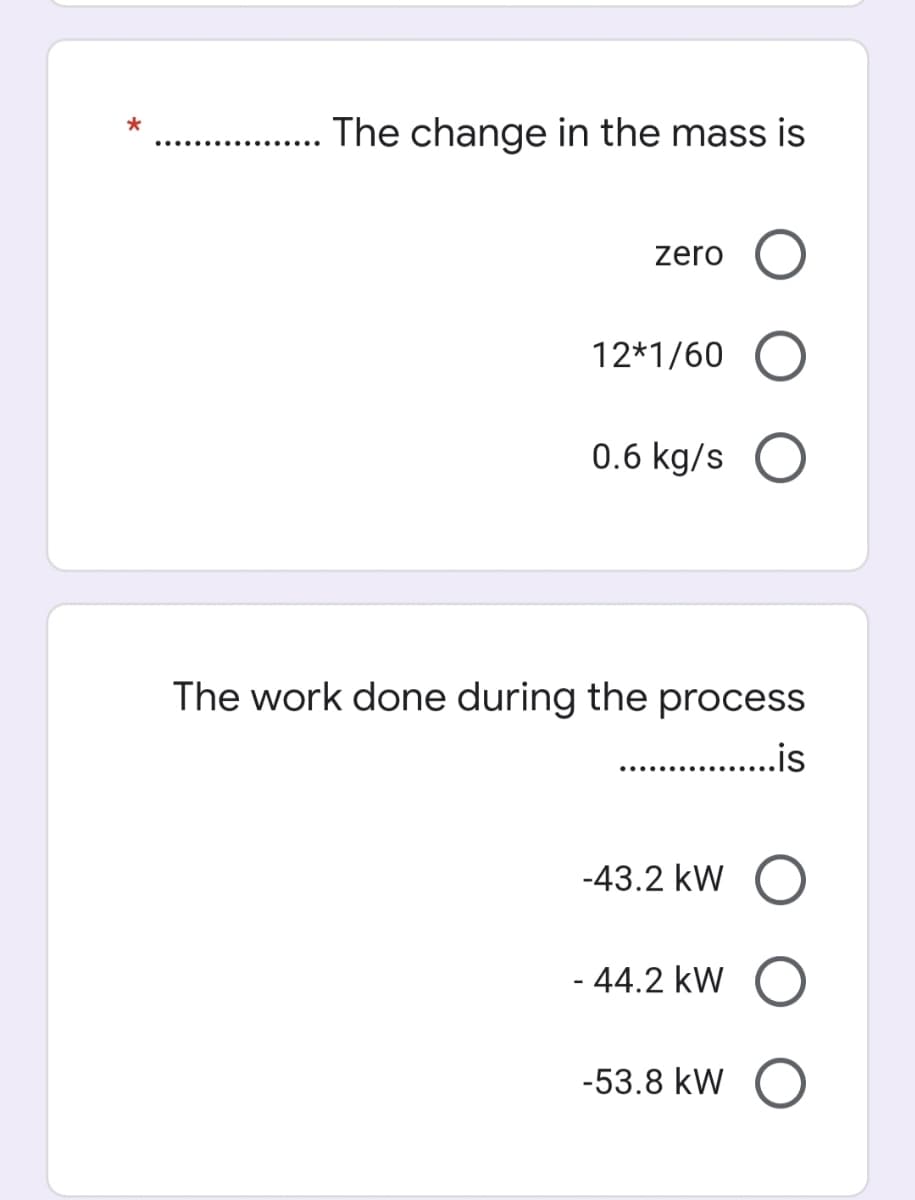 .. . The change in the mass is
zero
12*1/60
0.6 kg/s
The work done during the process
. .is
-43.2 kW
- 44.2 kW
-53.8 kW
