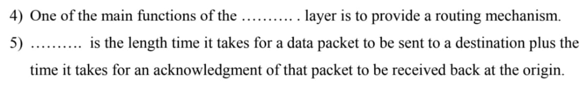 4) One of the main functions of the
layer is to provide a routing mechanism.
...... ....
5)
is the length time it takes for a data packet to be sent to a destination plus the
.... .....
time it takes for an acknowledgment of that packet to be received back at the origin.
