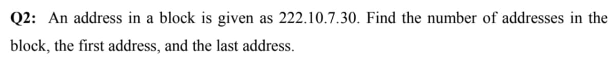 Q2: An address in a block is given as 222.10.7.30. Find the number of addresses in the
block, the first address, and the last address.
