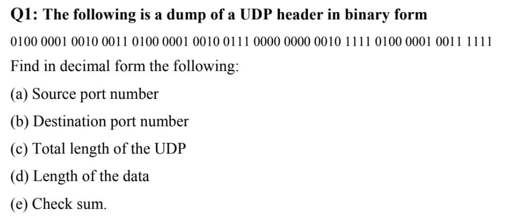 Q1: The following is a dump of a UDP header in binary form
0100 0001 0010 0011 0100 0001 0010 0111 0000 0000 0010 1111 0100 0001 0011 1111
Find in decimal form the following:
(a) Source port number
(b) Destination port number
(c) Total length of the UDP
(d) Length of the data
(e) Check sum.
