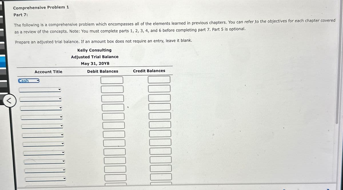 Comprehensive Problem 1
Part 7:
The following is a comprehensive problem which encompasses all of the elements learned in previous chapters. You can refer to the objectives for each chapter covered
as a review of the concepts. Note: You must complete parts 1, 2, 3, 4, and 6 before completing part 7. Part 5 is optional.
Prepare an adjusted trial balance. If an amount box does not require an entry, leave it blank.
Kelly Consulting
Adjusted Trial Balance
Account Title
Cash
May 31, 20Y8
Debit Balances
Credit Balances