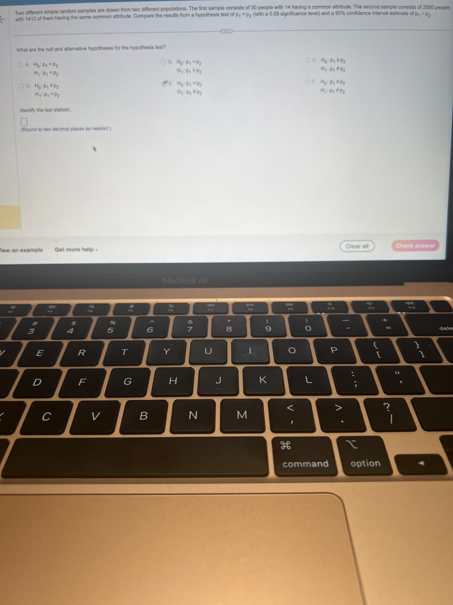 =
Two different simple random samples are drawn from two different populations. The first sample consists of 30 people with 14 having a common attribute. The second sample consists of 2000 people
with 1412 of them having the same common attribute. Compare the results from a hypothesis test of p, P₂ (with a 0.05 significance level) and a 95% confidence interval estimate of p₁ -P2.
What are the null and alternative hypotheses for the hypothesis test?
OA Ho: P₁ P₂
H₁: Pg <P₂
V
OD. Ho: P₁ P₂
H₁: P₁ P₂
Identify the test statistic.
(Round to two decimal places as needed.)
Tiew an example
7
#
3
E
I
D
Get more help.
80
с
$
R
F
Q
V
5
T
G
6
B
OB. Ho: Py =P₂
Hy: Dy > P₂
E. H₂: Py =P₂
Hy: Dy #D₂
MacBook Air
€
Y
H
&
7
N
8
U
J
00*
8
D-II
I
M
(
9
K
DO
O
<
க
OC. Ho: Py ZP₂
H₂: Py #P₂
OF Hg: Py SP₂
H₂: Py #P₂
>
O
L
810
P
л.
Clear all
:
;
PIY
{
+
[
command option
?
Check answer
11
1
9-12
}
1
dele