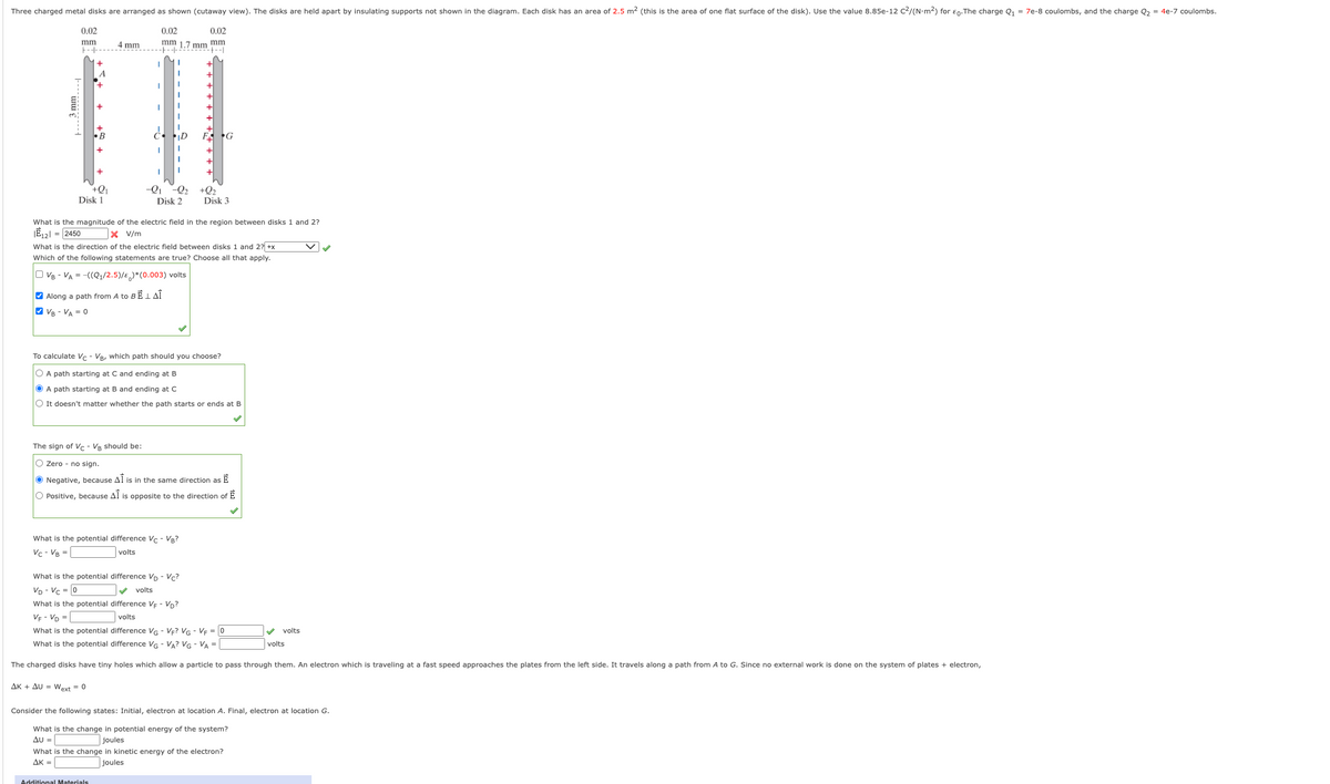 Three charged metal disks are arranged as shown (cutaway view). The disks are held apart by insulating supports not shown in the diagram. Each disk has an area of 2.5 m2 (this is the area of one flat surface of the disk). Use the value 8.85e-12 c2/(N-m2) for en.The charge Q1 = 7e-8 coulombs, and the charge Q, = 4e-7 coulombs.
0.02
0.02
0.02
mm 1.7 mm mm
-+ --|
mm
4 mm
F--
A
+.
+
+Q1
Disk 1
-Q1
-Q2
+Q2
Disk 3
Disk 2
What is the magnitude of the electric field in the region between disks 1 and 2?
JĒ12| = 2450
X V/m
What is the direction of the electric field between disks 1 and 2? +x
Which of the following statements are true? Choose all that apply.
O VB - VA = -((Q1/2.5)/E)*(0.003) volts
V Along a path from A to BE I AÎ
O VB - VA = 0
To calculate Vc - VB, which path should you choose?
O A path starting at C and ending at B
O A path starting at B and ending at C
O It doesn't matter whether the path starts or ends at B
The sign of Vc - VR should be:
O Zero - no sign.
O Negative, because Al is in the same direction as E
O Positive, because Al is opposite to the direction of E
What is the potential difference V - VB?
Vc- VB =
volts
What is the potential difference Vo - V?
Vp - Vc = 0
volts
What is the potential difference VE - Vp?
VE - VD =
volts
What is the potential difference VG - VF? VG - VF = 0
volts
What is the potential difference VG - VA? VG - VA =
volts
The charged disks have tiny holes which allow a particle to pass through them. An electron which is traveling at a fast speed approaches the plates from the left side. It travels along a path from A to G. Since no external work is done on the system of plates + electron,
AK + AU = Wext = 0
Consider the following states: Initial, electron at location A. Final, electron at location G.
What is the change in potential energy of the system?
AU =
joules
What is the change in kinetic energy of the electron?
AK =
joules
Additional Materials
3 mm
