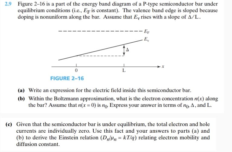 2.9 Figure 2-16 is a part of the energy band diagram of a P-type semiconductor bar under
equilibrium conditions (i.e., EF is constant). The valence band edge is sloped because
doping is nonuniform along the bar. Assume that Ey rises with a slope of A/L.
0
FIGURE 2-16
L
EF
E
(a) Write an expression for the electric field inside this semiconductor bar.
(b) Within the Boltzmann approximation, what is the electron concentration n(x) along
the bar? Assume that n(x = 0) is no. Express your answer in terms of no, A, and L.
(c) Given that the semiconductor bar is under equilibrium, the total electron and hole
currents are individually zero. Use this fact and your answers to parts (a) and
(b) to derive the Einstein relation (DnMn = kT/q) relating electron mobility and
diffusion constant.