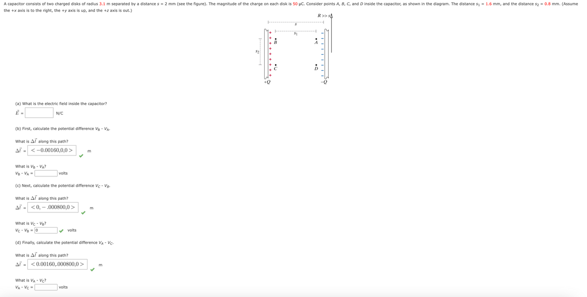 A capacitor consists of two charged disks of radius 3.1 m separated by a distance s = 2 mm (see the figure). The magnitude of the charge on each disk is 50 µC. Consider points A, B, C, and D inside the capacitor, as shown in the diagram. The distance S1 = 1.6 mm, and the distance s2 = 0.8 mm. (Assume
the +x axis is to the right, the +y axis is up, and the +z axis is out.)
R>> sA
$1
В
+
+Q
(a) What is the electric field inside the capacitor?
Ē =
N/C
(b) First, calculate the potential difference VB - VA.
What is Al along this path?
AT =
<-0.00160,0,0 >
m
What is VB - VA?
VB - VA =
volts
(c) Next, calculate the potential difference Vc - VB-
What is Al along this path?
AT = <0, – .000800,0 >
What is Vc - VB?
Vc - VB = 0
volts
(d) Finally, calculate the potential difference VA - Vc.
What is Al along this path?
AL =
< 0.00160,.000800,0 >
What is VA - Vc?
VA - Vc =
volts
