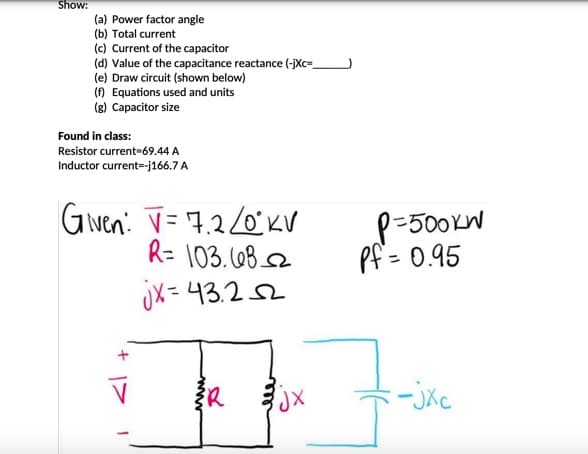 Show:
(a) Power factor angle
(b) Total current
(c) Current of the capacitor
(d) Value of the capacitance reactance (-jXc=_
(e) Draw circuit (shown below)
(f) Equations used and units
(g) Capacitor size
Found in class:
Resistor current=69.44 A
Inductor current--j166.7 A
Given: V=72/0°KV
R= 103.682
jx=43.252
{R
JX
P-500kW
Pf= 0.95
-jxc