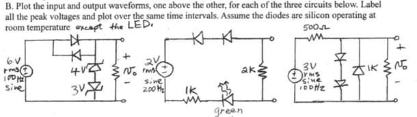 B. Plot the input and output waveforms, one above the other, for each of the three circuits below. Label
all the peak voltages and plot over the same time intervals. Assume the diodes are silicon operating at
room temperature except the LED.
6.V
rms
100 H₂
sine
☆
K
412
3V7
+
Vorms
sine
200 H₂
IK
mi
ak
green
500
ww
3V
irms
sine
10DHZ
ZIK
of ho
+
I